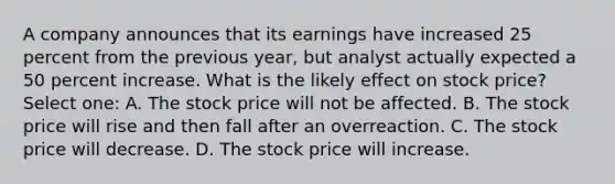 A company announces that its earnings have increased 25 percent from the previous year, but analyst actually expected a 50 percent increase. What is the likely effect on stock price? Select one: A. The stock price will not be affected. B. The stock price will rise and then fall after an overreaction. C. The stock price will decrease. D. The stock price will increase.