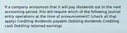 If a company announces that it will pay dividends out in the next accounting period, this will require which of the following journal entry operations at the time of announcement? (check all that apply) Crediting dividends payable Debiting dividends Crediting cash Debiting retained earnings