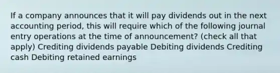 If a company announces that it will pay dividends out in the next accounting period, this will require which of the following journal entry operations at the time of announcement? (check all that apply) Crediting dividends payable Debiting dividends Crediting cash Debiting retained earnings