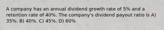 A company has an annual dividend growth rate of 5% and a retention rate of 40%. The company's dividend payout ratio is A) 35%. B) 40%. C) 45%. D) 60%