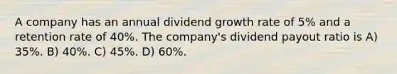 A company has an annual dividend growth rate of 5% and a retention rate of 40%. The company's dividend payout ratio is A) 35%. B) 40%. C) 45%. D) 60%.