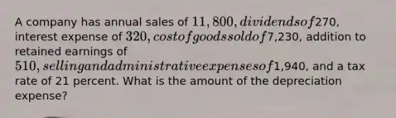 A company has annual sales of 11,800, dividends of270, interest expense of 320, cost of goods sold of7,230, addition to retained earnings of 510, selling and administrative expenses of1,940, and a tax rate of 21 percent. What is the amount of the depreciation expense?