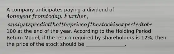 A company anticipates paying a dividend of 4 one year from today. Further, analysts predict that the price of the stock is expected to be100 at the end of the year. According to the Holding Period Return Model, if the return required by shareholders is 12%, then the price of the stock should be ________________.