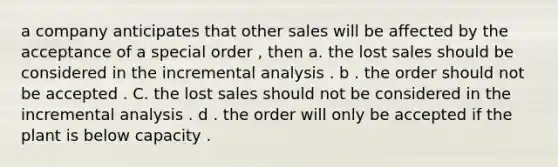 a company anticipates that other sales will be affected by the acceptance of a special order , then a. the lost sales should be considered in the incremental analysis . b . the order should not be accepted . C. the lost sales should not be considered in the incremental analysis . d . the order will only be accepted if the plant is below capacity .