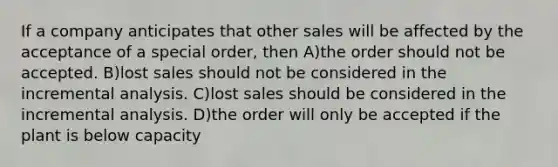 If a company anticipates that other sales will be affected by the acceptance of a special order, then A)the order should not be accepted. B)lost sales should not be considered in the incremental analysis. C)lost sales should be considered in the incremental analysis. D)the order will only be accepted if the plant is below capacity