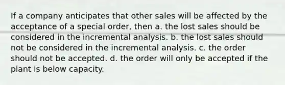 If a company anticipates that other sales will be affected by the acceptance of a special order, then a. the lost sales should be considered in the incremental analysis. b. the lost sales should not be considered in the incremental analysis. c. the order should not be accepted. d. the order will only be accepted if the plant is below capacity.