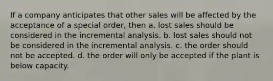 If a company anticipates that other sales will be affected by the acceptance of a special order, then a. lost sales should be considered in the incremental analysis. b. lost sales should not be considered in the incremental analysis. c. the order should not be accepted. d. the order will only be accepted if the plant is below capacity.