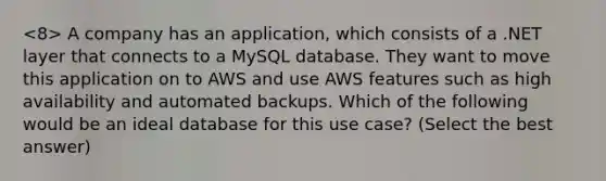 A company has an application, which consists of a .NET layer that connects to a MySQL database. They want to move this application on to AWS and use AWS features such as high availability and automated backups. Which of the following would be an ideal database for this use case? (Select the best answer)