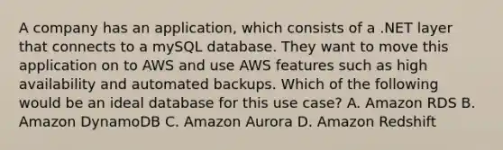 A company has an application, which consists of a .NET layer that connects to a mySQL database. They want to move this application on to AWS and use AWS features such as high availability and automated backups. Which of the following would be an ideal database for this use case? A. Amazon RDS B. Amazon DynamoDB C. Amazon Aurora D. Amazon Redshift