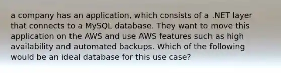 a company has an application, which consists of a .NET layer that connects to a MySQL database. They want to move this application on the AWS and use AWS features such as high availability and automated backups. Which of the following would be an ideal database for this use case?