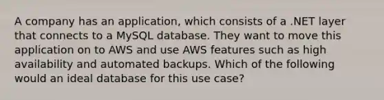 A company has an application, which consists of a .NET layer that connects to a MySQL database. They want to move this application on to AWS and use AWS features such as high availability and automated backups. Which of the following would an ideal database for this use case?