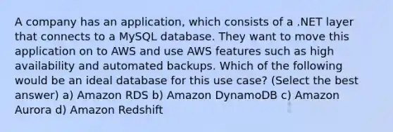 A company has an application, which consists of a .NET layer that connects to a MySQL database. They want to move this application on to AWS and use AWS features such as high availability and automated backups. Which of the following would be an ideal database for this use case? (Select the best answer) a) Amazon RDS b) Amazon DynamoDB c) Amazon Aurora d) Amazon Redshift