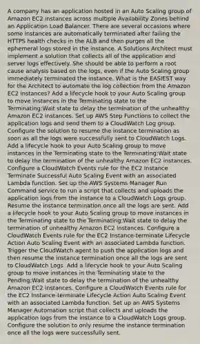 A company has an application hosted in an Auto Scaling group of Amazon EC2 instances across multiple Availability Zones behind an Application Load Balancer. There are several occasions where some instances are automatically terminated after failing the HTTPS health checks in the ALB and then purges all the ephemeral logs stored in the instance. A Solutions Architect must implement a solution that collects all of the application and server logs effectively. She should be able to perform a root cause analysis based on the logs, even if the Auto Scaling group immediately terminated the instance. What is the EASIEST way for the Architect to automate the log collection from the Amazon EC2 instances? Add a lifecycle hook to your Auto Scaling group to move instances in the Terminating state to the Terminating:Wait state to delay the termination of the unhealthy Amazon EC2 instances. Set up AWS Step Functions to collect the application logs and send them to a CloudWatch Log group. Configure the solution to resume the instance termination as soon as all the logs were successfully sent to CloudWatch Logs. Add a lifecycle hook to your Auto Scaling group to move instances in the Terminating state to the Terminating:Wait state to delay the termination of the unhealthy Amazon EC2 instances. Configure a CloudWatch Events rule for the EC2 Instance Terminate Successful Auto Scaling Event with an associated Lambda function. Set up the AWS Systems Manager Run Command service to run a script that collects and uploads the application logs from the instance to a CloudWatch Logs group. Resume the instance termination once all the logs are sent. Add a lifecycle hook to your Auto Scaling group to move instances in the Terminating state to the Terminating:Wait state to delay the termination of unhealthy Amazon EC2 instances. Configure a CloudWatch Events rule for the EC2 Instance-terminate Lifecycle Action Auto Scaling Event with an associated Lambda function. Trigger the CloudWatch agent to push the application logs and then resume the instance termination once all the logs are sent to CloudWatch Logs. Add a lifecycle hook to your Auto Scaling group to move instances in the Terminating state to the Pending:Wait state to delay the termination of the unhealthy Amazon EC2 instances. Configure a CloudWatch Events rule for the EC2 Instance-terminate Lifecycle Action Auto Scaling Event with an associated Lambda function. Set up an AWS Systems Manager Automation script that collects and uploads the application logs from the instance to a CloudWatch Logs group. Configure the solution to only resume the instance termination once all the logs were successfully sent.