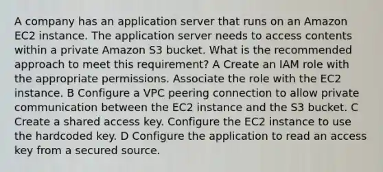 A company has an application server that runs on an Amazon EC2 instance. The application server needs to access contents within a private Amazon S3 bucket. What is the recommended approach to meet this requirement? A Create an IAM role with the appropriate permissions. Associate the role with the EC2 instance. B Configure a VPC peering connection to allow private communication between the EC2 instance and the S3 bucket. C Create a shared access key. Configure the EC2 instance to use the hardcoded key. D Configure the application to read an access key from a secured source.