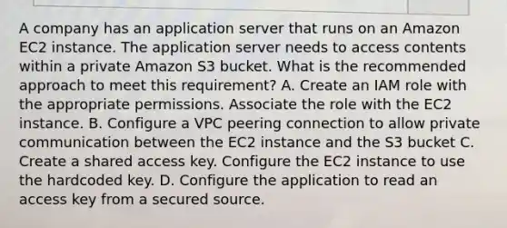 A company has an application server that runs on an Amazon EC2 instance. The application server needs to access contents within a private Amazon S3 bucket. What is the recommended approach to meet this requirement? A. Create an IAM role with the appropriate permissions. Associate the role with the EC2 instance. B. Configure a VPC peering connection to allow private communication between the EC2 instance and the S3 bucket C. Create a shared access key. Configure the EC2 instance to use the hardcoded key. D. Configure the application to read an access key from a secured source.