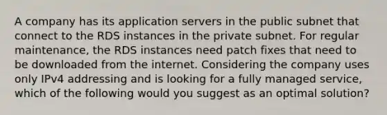 A company has its application servers in the public subnet that connect to the RDS instances in the private subnet. For regular maintenance, the RDS instances need patch fixes that need to be downloaded from the internet. Considering the company uses only IPv4 addressing and is looking for a fully managed service, which of the following would you suggest as an optimal solution?