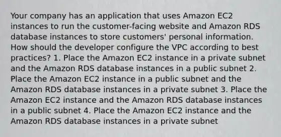 Your company has an application that uses Amazon EC2 instances to run the customer-facing website and Amazon RDS database instances to store customers' personal information. How should the developer configure the VPC according to best practices? 1. Place the Amazon EC2 instance in a private subnet and the Amazon RDS database instances in a public subnet 2. Place the Amazon EC2 instance in a public subnet and the Amazon RDS database instances in a private subnet 3. Place the Amazon EC2 instance and the Amazon RDS database instances in a public subnet 4. Place the Amazon EC2 instance and the Amazon RDS database instances in a private subnet