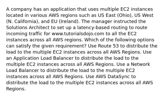 A company has an application that uses multiple EC2 instances located in various AWS regions such as US East (Ohio), US West (N. California), and EU (Ireland). The manager instructed the Solutions Architect to set up a latency-based routing to route incoming traffic for www.tutorialsdojo.com to all the EC2 instances across all AWS regions. Which of the following options can satisfy the given requirement? Use Route 53 to distribute the load to the multiple EC2 instances across all AWS Regions. Use an Application Load Balancer to distribute the load to the multiple EC2 instances across all AWS Regions. Use a Network Load Balancer to distribute the load to the multiple EC2 instances across all AWS Regions. Use AWS DataSync to distribute the load to the multiple EC2 instances across all AWS Regions.