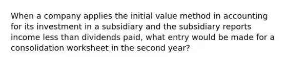 When a company applies the initial value method in accounting for its investment in a subsidiary and the subsidiary reports income less than dividends paid, what entry would be made for a consolidation worksheet in the second year?