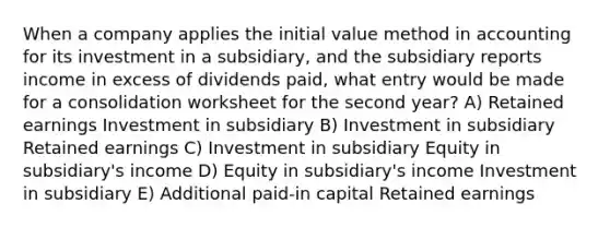 When a company applies the initial value method in accounting for its investment in a subsidiary, and the subsidiary reports income in excess of dividends paid, what entry would be made for a consolidation worksheet for the second year? A) Retained earnings Investment in subsidiary B) Investment in subsidiary Retained earnings C) Investment in subsidiary Equity in subsidiary's income D) Equity in subsidiary's income Investment in subsidiary E) Additional paid-in capital Retained earnings