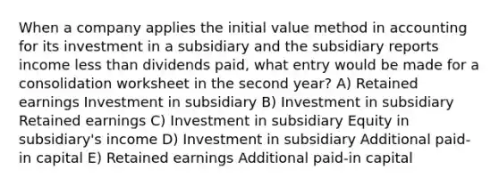 When a company applies the initial value method in accounting for its investment in a subsidiary and the subsidiary reports income less than dividends paid, what entry would be made for a consolidation worksheet in the second year? A) Retained earnings Investment in subsidiary B) Investment in subsidiary Retained earnings C) Investment in subsidiary Equity in subsidiary's income D) Investment in subsidiary Additional paid-in capital E) Retained earnings Additional paid-in capital