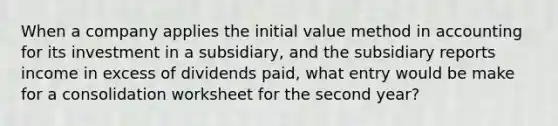 When a company applies the initial value method in accounting for its investment in a subsidiary, and the subsidiary reports income in excess of dividends paid, what entry would be make for a consolidation worksheet for the second year?