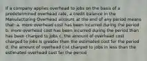 If a company applies overhead to jobs on the basis of a predetermined overhead rate, a credit balance in the Manufacturing Overhead account at the end of any period means that: a. more overhead cost has been incurred during the period b. more overhead cost has been incurred during the period than has been charged to jobs c. the amount of overhead cost charged to jobs is greater than the estimated cost for the period d. the amount of overhead cist charged to jobs in less than the estimated overhead cost for the period