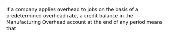 If a company applies overhead to jobs on the basis of a predetermined overhead rate, a credit balance in the Manufacturing Overhead account at the end of any period means that