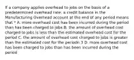 If a company applies overhead to jobs on the basis of a predetermined overhead rate, a credit balance in the Manufacturing Overhead account at the end of any period means that * A. more overhead cost has been incurred during the period than has been charged to jobs B. the amount of overhead cost charged to jobs is less than the estimated overhead cost for the period C. the amount of overhead cost charged to jobs is greater than the estimated cost for the periodn 3 D. more overhead cost has been charged to jobs than has been incurred during the period