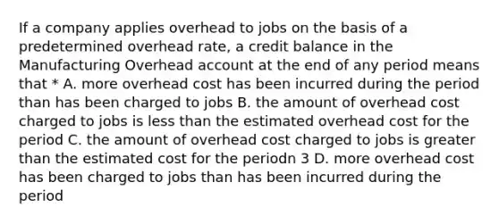 If a company applies overhead to jobs on the basis of a predetermined overhead rate, a credit balance in the Manufacturing Overhead account at the end of any period means that * A. more overhead cost has been incurred during the period than has been charged to jobs B. the amount of overhead cost charged to jobs is <a href='https://www.questionai.com/knowledge/k7BtlYpAMX-less-than' class='anchor-knowledge'>less than</a> the estimated overhead cost for the period C. the amount of overhead cost charged to jobs is <a href='https://www.questionai.com/knowledge/ktgHnBD4o3-greater-than' class='anchor-knowledge'>greater than</a> the estimated cost for the periodn 3 D. more overhead cost has been charged to jobs than has been incurred during the period