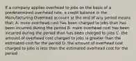 If a company applies overhead to jobs on the basis of a predetermined overhead rate, a credit balance in the Manufacturing Overhead account at the end of any period means that: A. more overhead cost has been charged to jobs than has been incurred during the period B. more overhead cost has been incurred during the period than has been charged to jobs C. the amount of overhead cost charged to jobs is greater than the estimated cost for the period D. the amount of overhead cost charged to jobs is less than the estimated overhead cost for the period