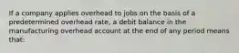 If a company applies overhead to jobs on the basis of a predetermined overhead rate, a debit balance in the manufacturing overhead account at the end of any period means that: