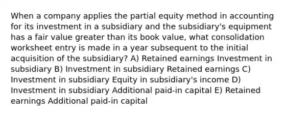 When a company applies the partial equity method in accounting for its investment in a subsidiary and the subsidiary's equipment has a fair value greater than its book value, what consolidation worksheet entry is made in a year subsequent to the initial acquisition of the subsidiary? A) Retained earnings Investment in subsidiary B) Investment in subsidiary Retained earnings C) Investment in subsidiary Equity in subsidiary's income D) Investment in subsidiary Additional paid-in capital E) Retained earnings Additional paid-in capital