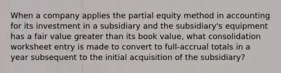 When a company applies the partial equity method in accounting for its investment in a subsidiary and the subsidiary's equipment has a fair value greater than its book value, what consolidation worksheet entry is made to convert to full-accrual totals in a year subsequent to the initial acquisition of the subsidiary?