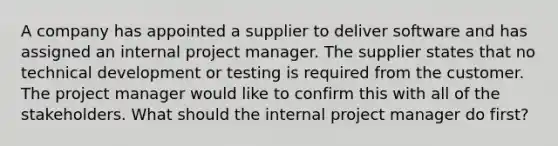 A company has appointed a supplier to deliver software and has assigned an internal project manager. The supplier states that no technical development or testing is required from the customer. The project manager would like to confirm this with all of the stakeholders. What should the internal project manager do first?