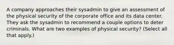 A company approaches their sysadmin to give an assessment of the physical security of the corporate office and its data center. They ask the sysadmin to recommend a couple options to deter criminals. What are two examples of physical security? (Select all that apply.)