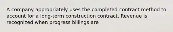 A company appropriately uses the completed-contract method to account for a long-term construction contract. Revenue is recognized when progress billings are