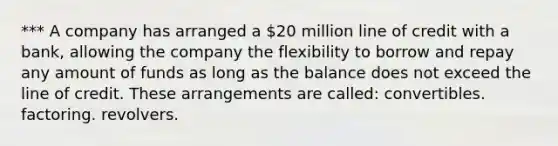 *** A company has arranged a 20 million line of credit with a bank, allowing the company the flexibility to borrow and repay any amount of funds as long as the balance does not exceed the line of credit. These arrangements are called: convertibles. factoring. revolvers.