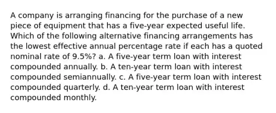 A company is arranging financing for the purchase of a new piece of equipment that has a five-year expected useful life. Which of the following alternative financing arrangements has the lowest effective annual percentage rate if each has a quoted nominal rate of 9.5%? a. A five-year term loan with interest compounded annually. b. A ten-year term loan with interest compounded semiannually. c. A five-year term loan with interest compounded quarterly. d. A ten-year term loan with interest compounded monthly.