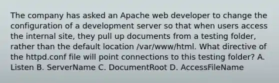 The company has asked an Apache web developer to change the configuration of a development server so that when users access the internal site, they pull up documents from a testing folder, rather than the default location /var/www/html. What directive of the httpd.conf file will point connections to this testing folder? A. Listen B. ServerName C. DocumentRoot D. AccessFileName