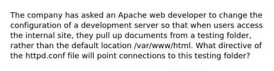 The company has asked an Apache web developer to change the configuration of a development server so that when users access the internal site, they pull up documents from a testing folder, rather than the default location /var/www/html. What directive of the httpd.conf file will point connections to this testing folder?