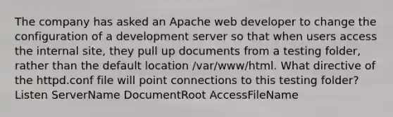 The company has asked an Apache web developer to change the configuration of a development server so that when users access the internal site, they pull up documents from a testing folder, rather than the default location /var/www/html. What directive of the httpd.conf file will point connections to this testing folder? Listen ServerName DocumentRoot AccessFileName