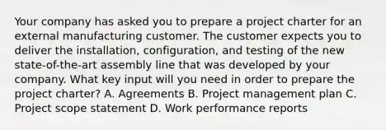 Your company has asked you to prepare a project charter for an external manufacturing customer. The customer expects you to deliver the installation, configuration, and testing of the new state-of-the-art assembly line that was developed by your company. What key input will you need in order to prepare the project charter? A. Agreements B. Project management plan C. Project scope statement D. Work performance reports