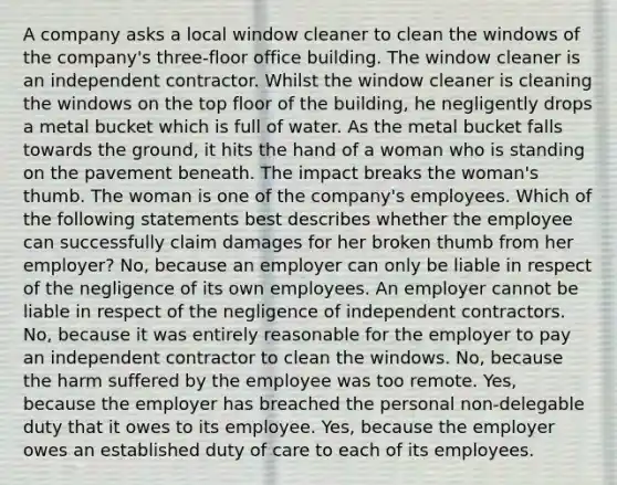 A company asks a local window cleaner to clean the windows of the company's three-floor office building. The window cleaner is an independent contractor. Whilst the window cleaner is cleaning the windows on the top floor of the building, he negligently drops a metal bucket which is full of water. As the metal bucket falls towards the ground, it hits the hand of a woman who is standing on the pavement beneath. The impact breaks the woman's thumb. The woman is one of the company's employees. Which of the following statements best describes whether the employee can successfully claim damages for her broken thumb from her employer? No, because an employer can only be liable in respect of the negligence of its own employees. An employer cannot be liable in respect of the negligence of independent contractors. No, because it was entirely reasonable for the employer to pay an independent contractor to clean the windows. No, because the harm suffered by the employee was too remote. Yes, because the employer has breached the personal non-delegable duty that it owes to its employee. Yes, because the employer owes an established duty of care to each of its employees.