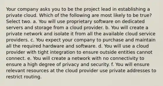 Your company asks you to be the project lead in establishing a private cloud. Which of the following are most likely to be true? Select two. a. You will use proprietary software on dedicated servers and storage from a cloud provider. b. You will create a private network and isolate it from all the available cloud service providers. c. You expect your company to purchase and maintain all the required hardware and software. d. You will use a cloud provider with tight integration to ensure outside entities cannot connect. e. You will create a network with no connectivity to ensure a high degree of privacy and security. f. You will ensure relevant resources at the cloud provider use private addresses to restrict routing.