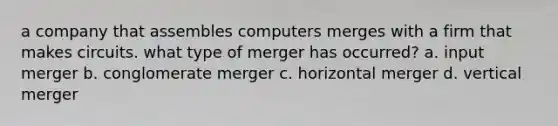 a company that assembles computers merges with a firm that makes circuits. what type of merger has occurred? a. input merger b. conglomerate merger c. horizontal merger d. vertical merger