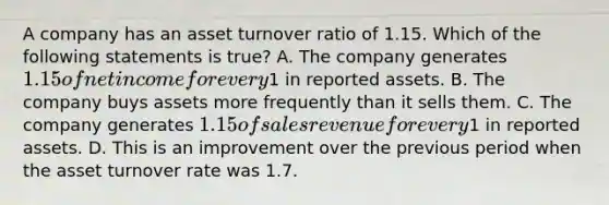 A company has an asset turnover ratio of 1.15. Which of the following statements is true? A. The company generates 1.15 of net income for every1 in reported assets. B. The company buys assets more frequently than it sells them. C. The company generates 1.15 of sales revenue for every1 in reported assets. D. This is an improvement over the previous period when the asset turnover rate was 1.7.