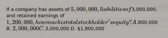 If a company has assets of 5,000,000, liabilities of3,000,000, and retained earnings of 1,200,000, how much is total stockholder's equity? A.800,000 B. 2,000,000 C.3,000,000 D. 1,800,000