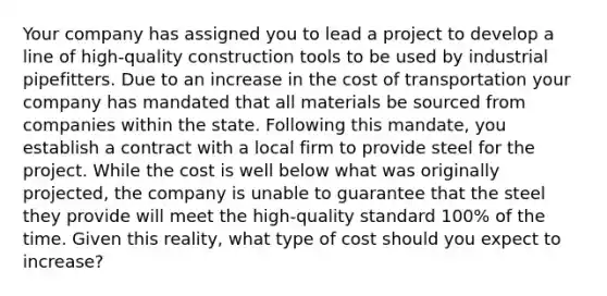 Your company has assigned you to lead a project to develop a line of high-quality construction tools to be used by industrial pipefitters. Due to an increase in the cost of transportation your company has mandated that all materials be sourced from companies within the state. Following this mandate, you establish a contract with a local firm to provide steel for the project. While the cost is well below what was originally projected, the company is unable to guarantee that the steel they provide will meet the high-quality standard 100% of the time. Given this reality, what type of cost should you expect to increase?