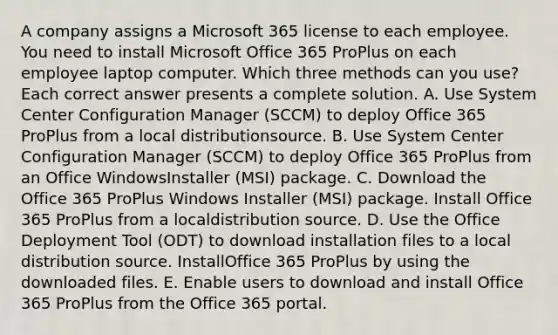 A company assigns a Microsoft 365 license to each employee. You need to install Microsoft Office 365 ProPlus on each employee laptop computer. Which three methods can you use? Each correct answer presents a complete solution. A. Use System Center Configuration Manager (SCCM) to deploy Office 365 ProPlus from a local distributionsource. B. Use System Center Configuration Manager (SCCM) to deploy Office 365 ProPlus from an Office WindowsInstaller (MSI) package. C. Download the Office 365 ProPlus Windows Installer (MSI) package. Install Office 365 ProPlus from a localdistribution source. D. Use the Office Deployment Tool (ODT) to download installation files to a local distribution source. InstallOffice 365 ProPlus by using the downloaded files. E. Enable users to download and install Office 365 ProPlus from the Office 365 portal.